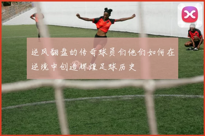 逆风翻盘的传奇球员们他们如何在逆境中创造辉煌足球历史