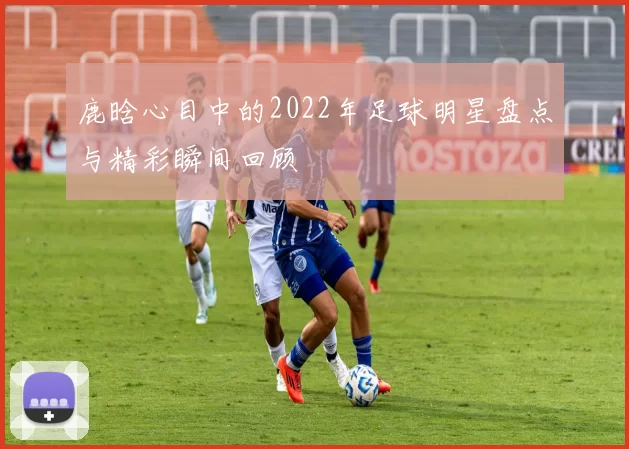 鹿晗心目中的2022年足球明星盘点与精彩瞬间回顾