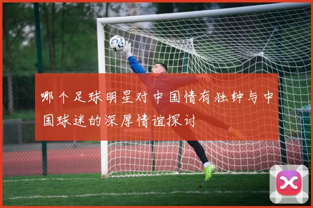 哪个足球明星对中国情有独钟与中国球迷的深厚情谊探讨