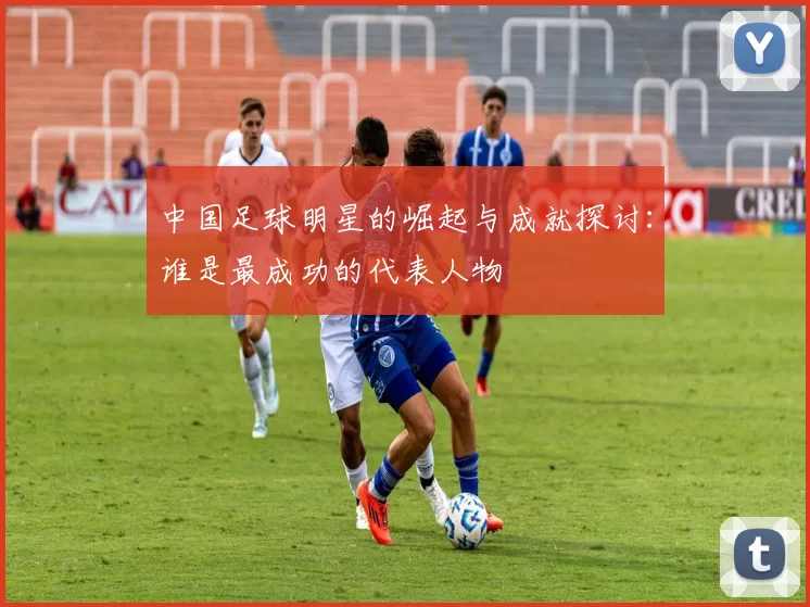 中国足球明星的崛起与成就探讨：谁是最成功的代表人物