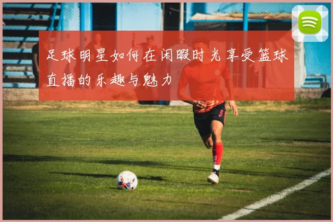 足球明星如何在闲暇时光享受篮球直播的乐趣与魅力