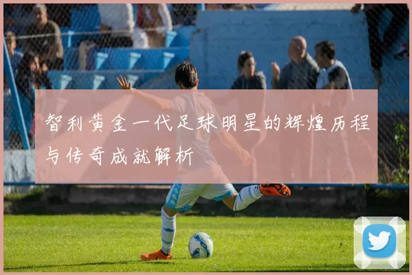 智利黄金一代足球明星的辉煌历程与传奇成就解析