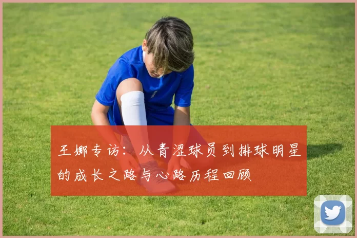 王娜专访：从青涩球员到排球明星的成长之路与心路历程回顾