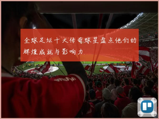 全球足坛十大传奇球星盘点他们的辉煌成就与影响力