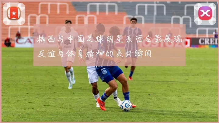 梅西与中国足球明星亲密合影展现友谊与体育精神的美好瞬间