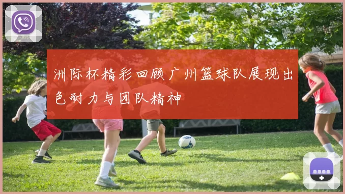 洲际杯精彩回顾广州篮球队展现出色耐力与团队精神