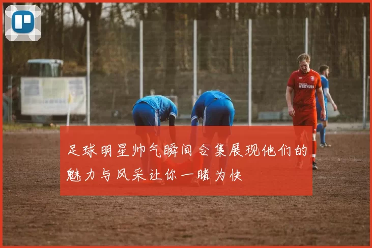 足球明星帅气瞬间合集展现他们的魅力与风采让你一睹为快