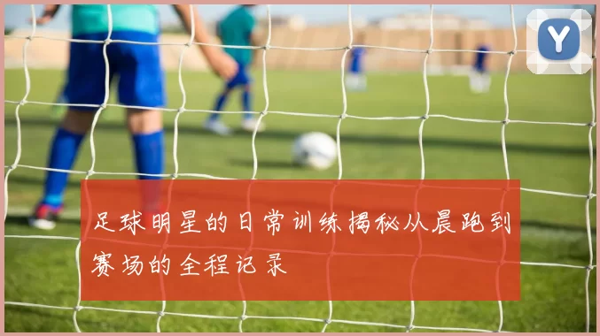 足球明星的日常训练揭秘从晨跑到赛场的全程记录