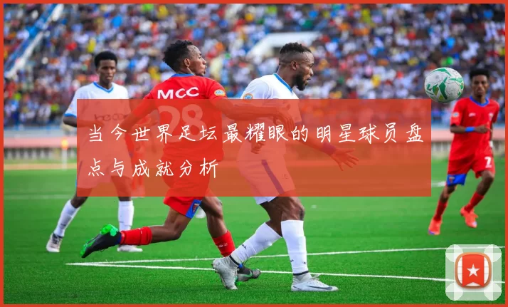 当今世界足坛最耀眼的明星球员盘点与成就分析