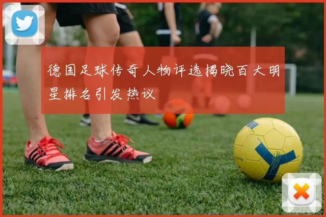 德国足球传奇人物评选揭晓百大明星排名引发热议