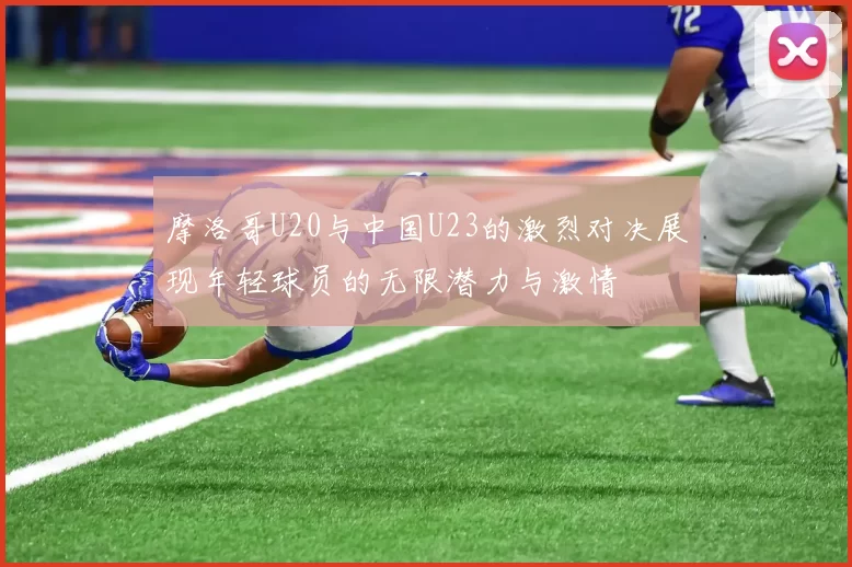 摩洛哥U20与中国U23的激烈对决展现年轻球员的无限潜力与激情