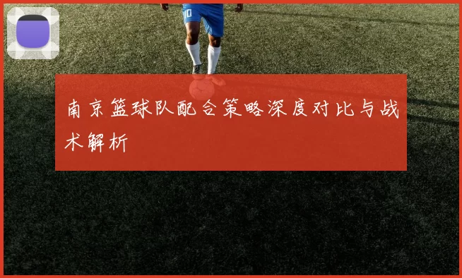 南京篮球队配合策略深度对比与战术解析