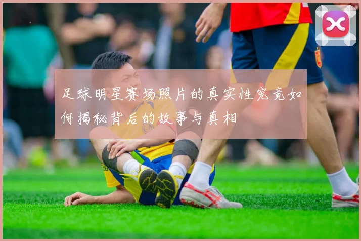 足球明星赛场照片的真实性究竟如何揭秘背后的故事与真相