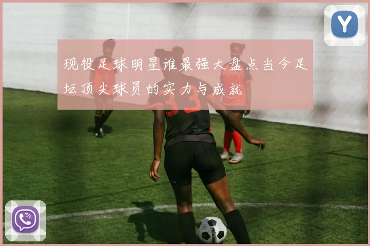 现役足球明星谁最强大盘点当今足坛顶尖球员的实力与成就