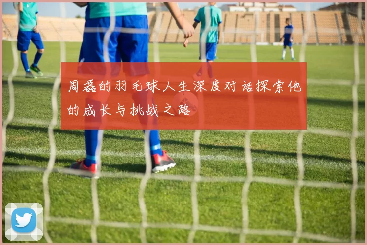 周磊的羽毛球人生深度对话探索他的成长与挑战之路