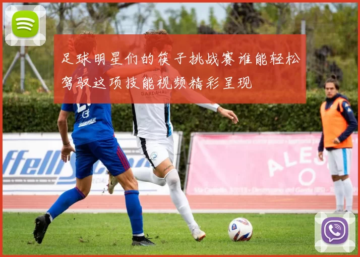 足球明星们的筷子挑战赛谁能轻松驾驭这项技能视频精彩呈现