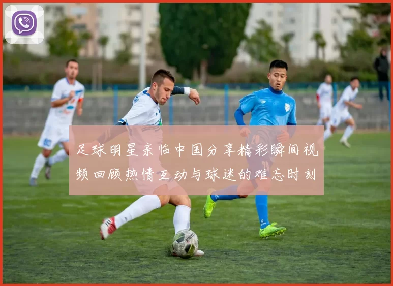 足球明星亲临中国分享精彩瞬间视频回顾热情互动与球迷的难忘时刻