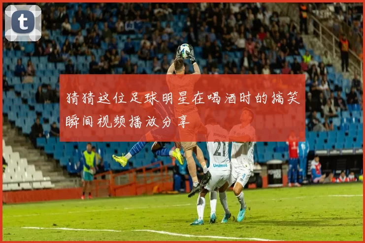 猜猜这位足球明星在喝酒时的搞笑瞬间视频播放分享