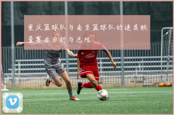 重庆篮球队与南京篮球队的速度较量赛后分析与总结