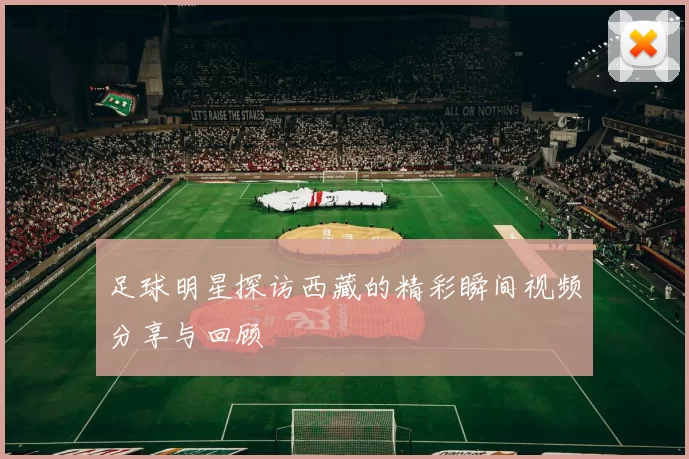 足球明星探访西藏的精彩瞬间视频分享与回顾