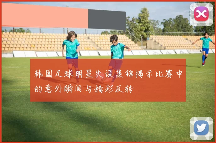 韩国足球明星失误集锦揭示比赛中的意外瞬间与精彩反转