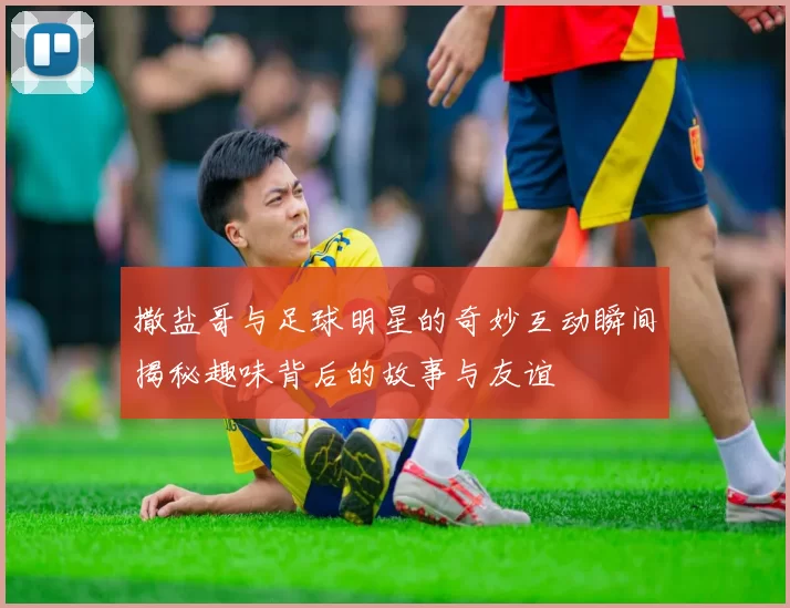 撒盐哥与足球明星的奇妙互动瞬间揭秘趣味背后的故事与友谊