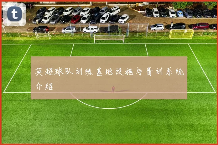 英超球队训练基地设施与青训系统介绍