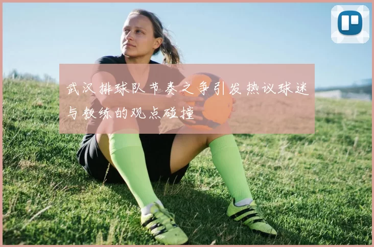 武汉排球队节奏之争引发热议球迷与教练的观点碰撞