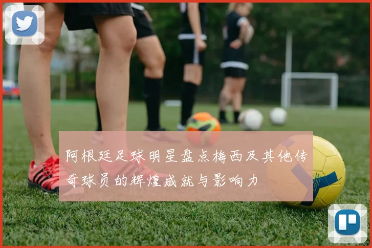 阿根廷足球明星盘点梅西及其他传奇球员的辉煌成就与影响力