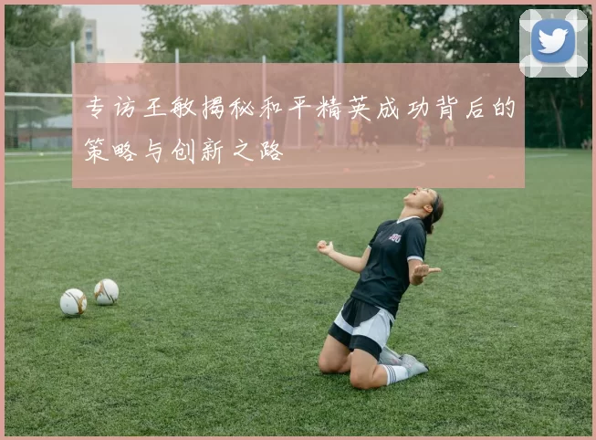 专访王敏揭秘和平精英成功背后的策略与创新之路