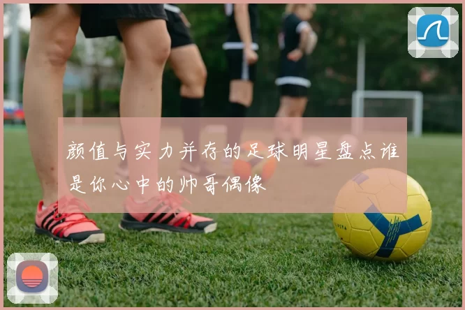 颜值与实力并存的足球明星盘点谁是你心中的帅哥偶像
