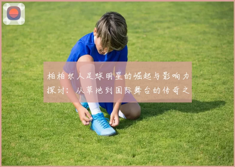 柏柏尔人足球明星的崛起与影响力探讨：从草地到国际舞台的传奇之路