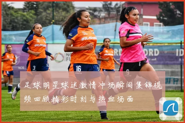 足球明星球迷激情冲场瞬间集锦视频回顾精彩时刻与热血场面