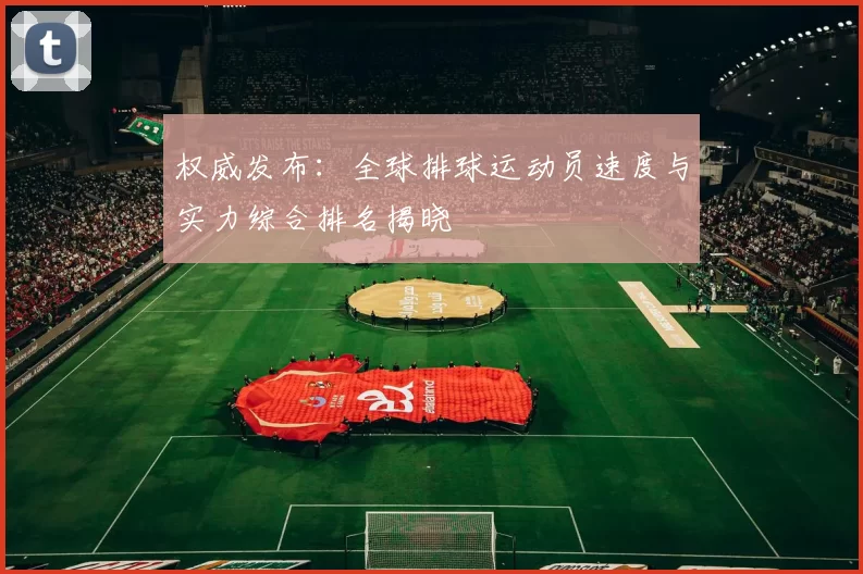 权威发布：全球排球运动员速度与实力综合排名揭晓