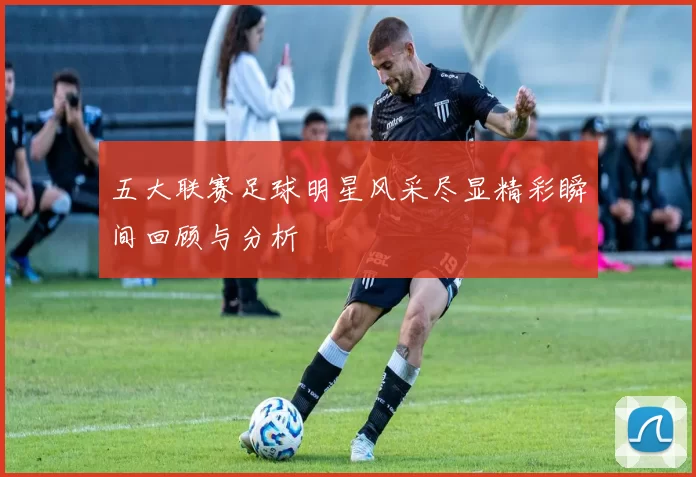 五大联赛足球明星风采尽显精彩瞬间回顾与分析