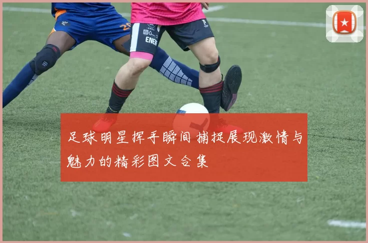 足球明星挥手瞬间捕捉展现激情与魅力的精彩图文合集