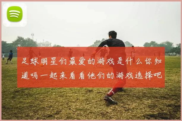 足球明星们最爱的游戏是什么你知道吗一起来看看他们的游戏选择吧