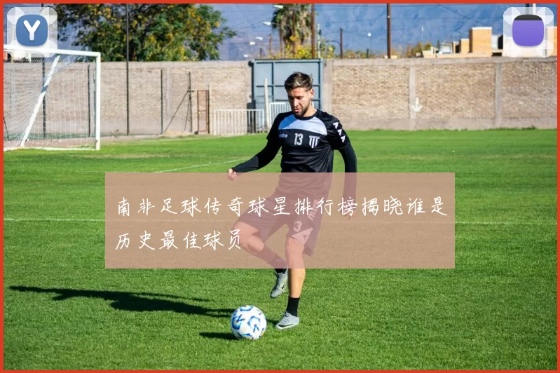 南非足球传奇球星排行榜揭晓谁是历史最佳球员