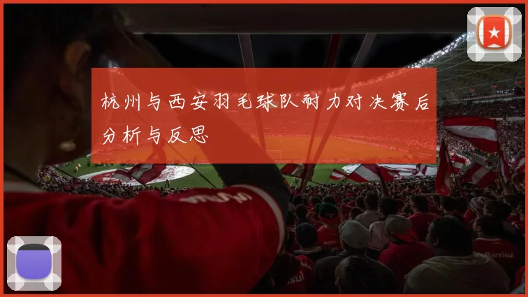 杭州与西安羽毛球队耐力对决赛后分析与反思