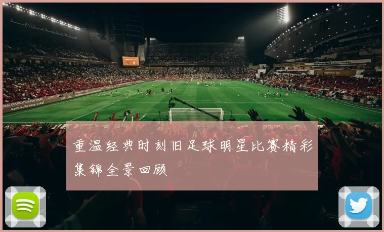 重温经典时刻旧足球明星比赛精彩集锦全景回顾