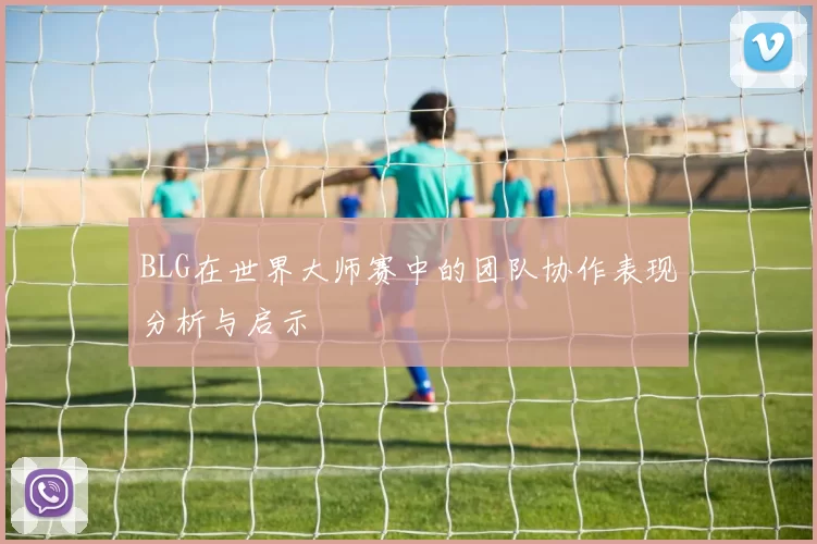 BLG在世界大师赛中的团队协作表现分析与启示