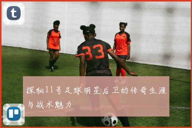 探秘11号足球明星后卫的传奇生涯与战术魅力