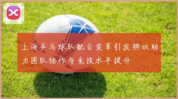 上海乒乓球队配合变革引发热议助力团队协作与竞技水平提升