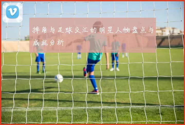 摔角与足球交汇的明星人物盘点与成就分析