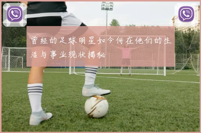 曾经的足球明星如今何在他们的生活与事业现状揭秘